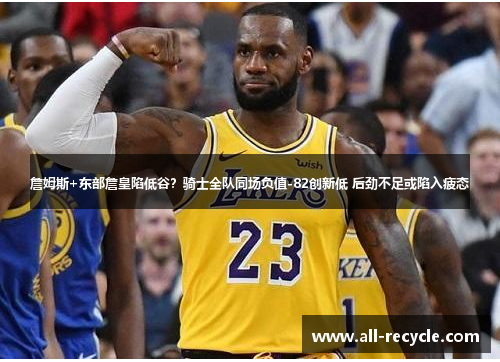 詹姆斯+东部詹皇陷低谷？骑士全队同场负值-82创新低 后劲不足或陷入疲态